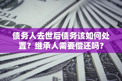 北京债务人去世后债务该如何处置？继承人需要偿还吗？