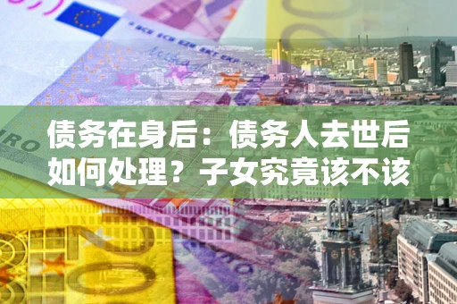 北京债务在身后：债务人去世后如何处理？子女究竟该不该还钱？