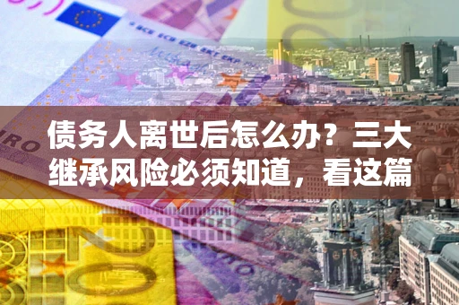 北京债务人离世后怎么办？三大继承风险必须知道，看这篇就够了