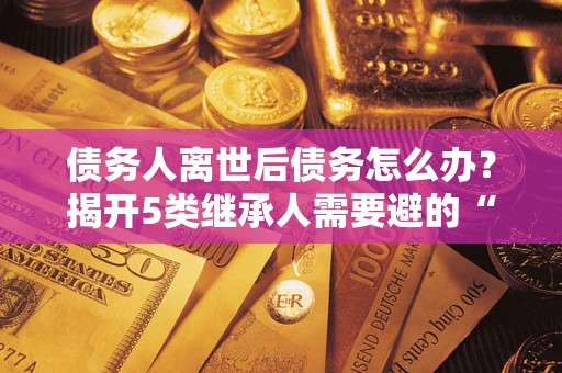 北京债务人离世后债务怎么办？揭开5类继承人需要避的“坑”