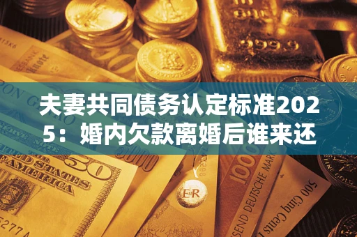 北京夫妻共同债务认定标准2025：婚内欠款离婚后谁来还？