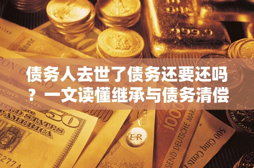 北京债务人去世了债务还要还吗？一文读懂继承与债务清偿