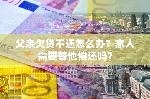 北京父亲欠贷不还怎么办？家人需要替他偿还吗？